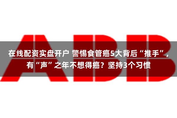 在线配资实盘开户 警惕食管癌5大背后“推手”，有“声”之年不想得癌？坚持3个习惯