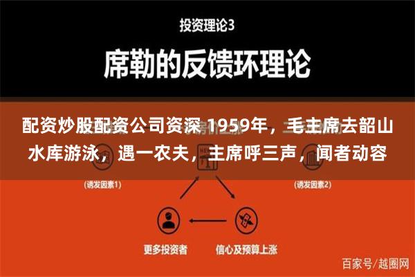 配资炒股配资公司资深 1959年，毛主席去韶山水库游泳，遇一农夫，主席呼三声，闻者动容