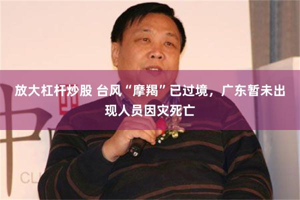 放大杠杆炒股 台风“摩羯”已过境，广东暂未出现人员因灾死亡