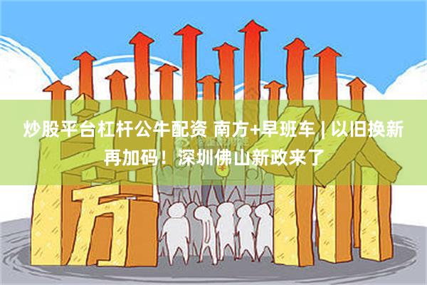 炒股平台杠杆公牛配资 南方+早班车 | 以旧换新再加码！深圳佛山新政来了