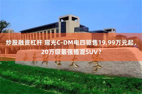 炒股融资杠杆 瑶光C-DM电四驱售19.99万元起，20万级最强插混SUV？