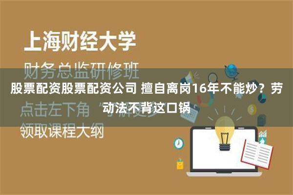 股票配资股票配资公司 擅自离岗16年不能炒？劳动法不背这口锅