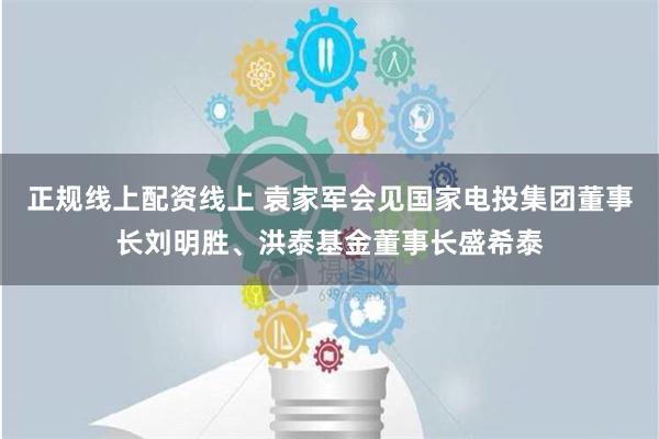 正规线上配资线上 袁家军会见国家电投集团董事长刘明胜、洪泰基金董事长盛希泰