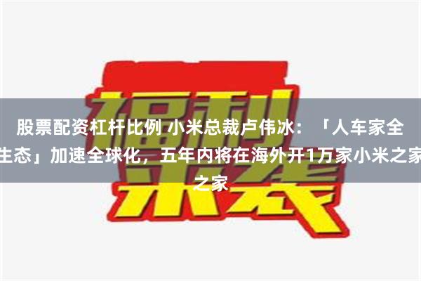 股票配资杠杆比例 小米总裁卢伟冰：「人车家全生态」加速全球化，五年内将在海外开1万家小米之家