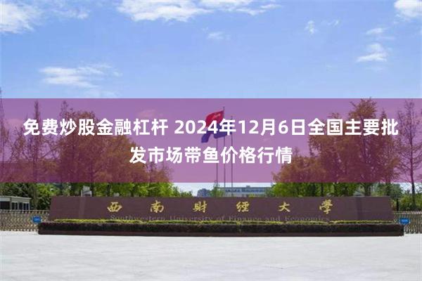 免费炒股金融杠杆 2024年12月6日全国主要批发市场带鱼价格行情