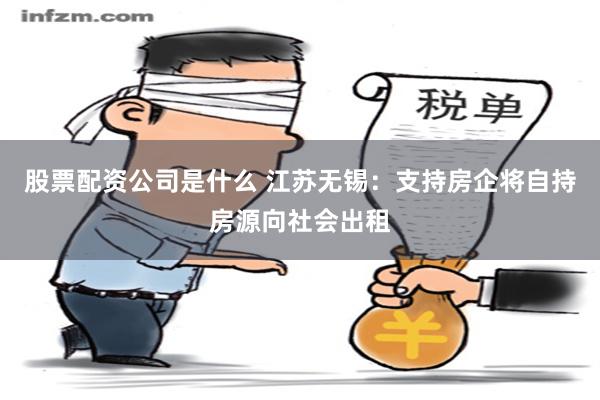 股票配资公司是什么 江苏无锡：支持房企将自持房源向社会出租