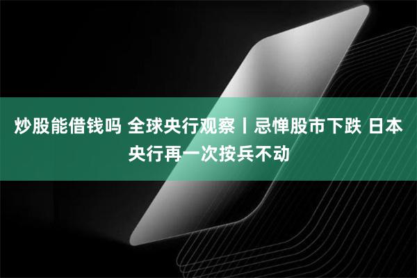 炒股能借钱吗 全球央行观察丨忌惮股市下跌 日本央行再一次按兵不动