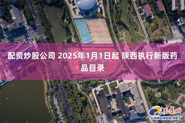 配资炒股公司 2025年1月1日起 陕西执行新版药品目录