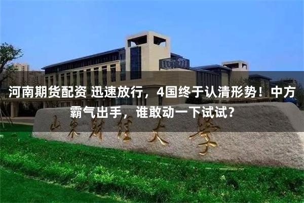 河南期货配资 迅速放行，4国终于认清形势！中方霸气出手，谁敢动一下试试？