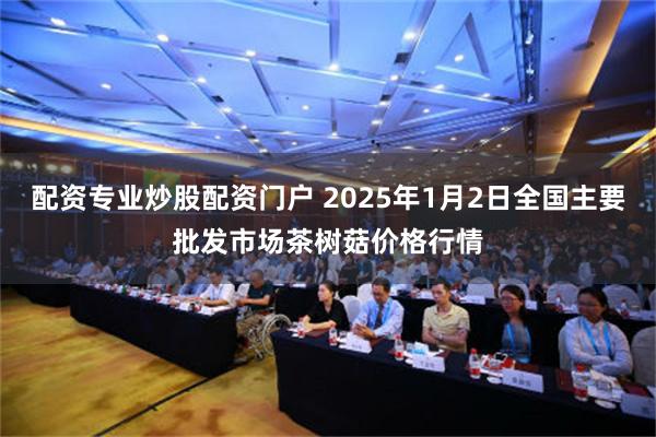 配资专业炒股配资门户 2025年1月2日全国主要批发市场茶树菇价格行情