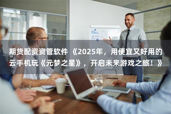 期货配资资管软件 《2025年，用便宜又好用的云手机玩《元梦之星》，开启未来游戏之旅！》