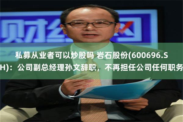 私募从业者可以炒股吗 岩石股份(600696.SH)：公司副总经理孙文辞职，不再担任公司任何职务