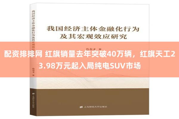 配资排排网 红旗销量去年突破40万辆，红旗天工23.98万元起入局纯电SUV市场